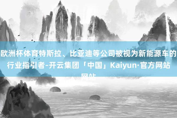 欧洲杯体育特斯拉、比亚迪等公司被视为新能源车的行业指引者-开云集团「中国」Kaiyun·官方网站