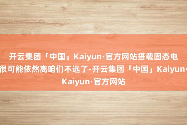 开云集团「中国」Kaiyun·官方网站搭载固态电板的车型很可能依然离咱们不远了-开云集团「中国」Kaiyun·官方网站
