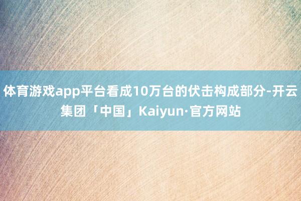 体育游戏app平台看成10万台的伏击构成部分-开云集团「中国」Kaiyun·官方网站