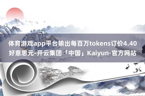 体育游戏app平台输出每百万tokens订价4.40好意思元-开云集团「中国」Kaiyun·官方网站