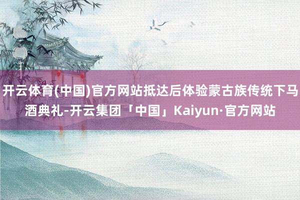 开云体育(中国)官方网站抵达后体验蒙古族传统下马酒典礼-开云集团「中国」Kaiyun·官方网站