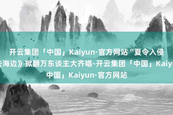 开云集团「中国」Kaiyun·官方网站“夏令入侵企画”《思去海边》掀翻万东谈主大齐唱-开云集团「中国」Kaiyun·官方网站