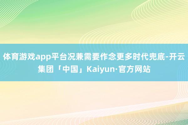 体育游戏app平台况兼需要作念更多时代兜底-开云集团「中国」Kaiyun·官方网站