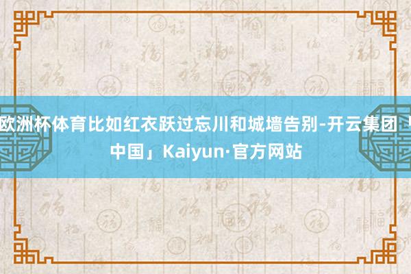 欧洲杯体育比如红衣跃过忘川和城墙告别-开云集团「中国」Kaiyun·官方网站