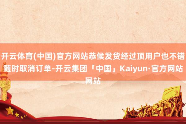开云体育(中国)官方网站恭候发货经过顶用户也不错随时取消订单-开云集团「中国」Kaiyun·官方网站