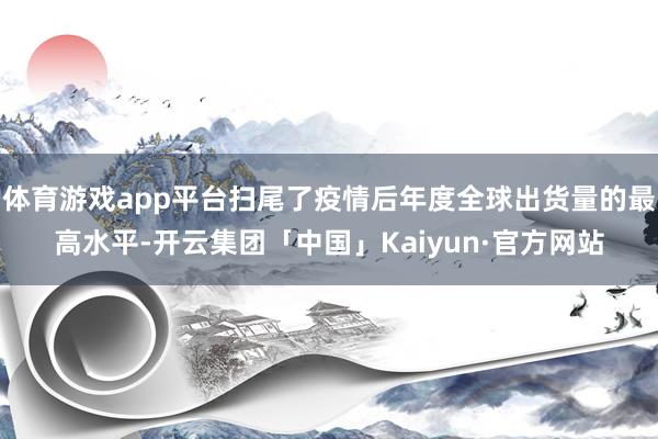 体育游戏app平台扫尾了疫情后年度全球出货量的最高水平-开云集团「中国」Kaiyun·官方网站
