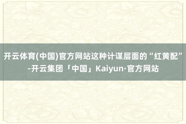 开云体育(中国)官方网站这种计谋层面的“红黄配”-开云集团「中国」Kaiyun·官方网站