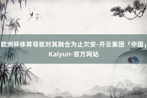 欧洲杯体育导致对其融合为止欠安-开云集团「中国」Kaiyun·官方网站