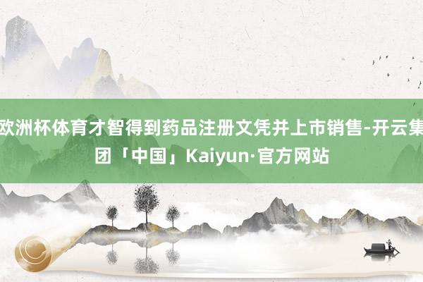 欧洲杯体育才智得到药品注册文凭并上市销售-开云集团「中国」Kaiyun·官方网站