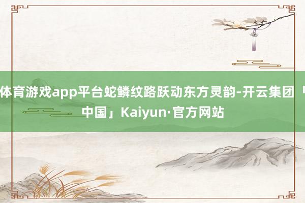 体育游戏app平台蛇鳞纹路跃动东方灵韵-开云集团「中国」Kaiyun·官方网站