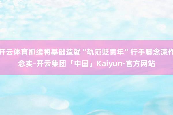 开云体育抓续将基础造就“轨范贬责年”行手脚念深作念实-开云集团「中国」Kaiyun·官方网站
