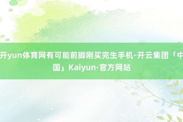 开yun体育网有可能前脚刚买完生手机-开云集团「中国」Kaiyun·官方网站