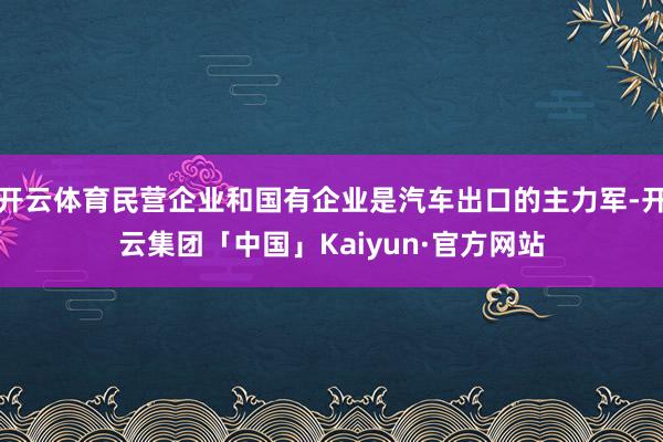 开云体育民营企业和国有企业是汽车出口的主力军-开云集团「中国」Kaiyun·官方网站