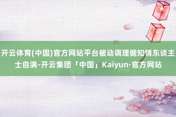 开云体育(中国)官方网站平台被动调理据知情东谈主士自满-开云集团「中国」Kaiyun·官方网站