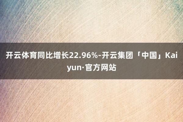 开云体育同比增长22.96%-开云集团「中国」Kaiyun·官方网站