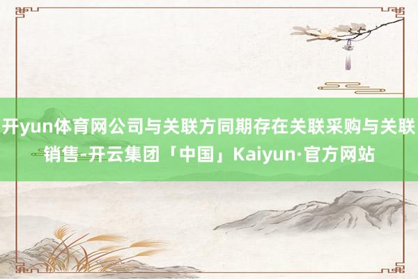 开yun体育网公司与关联方同期存在关联采购与关联销售-开云集团「中国」Kaiyun·官方网站