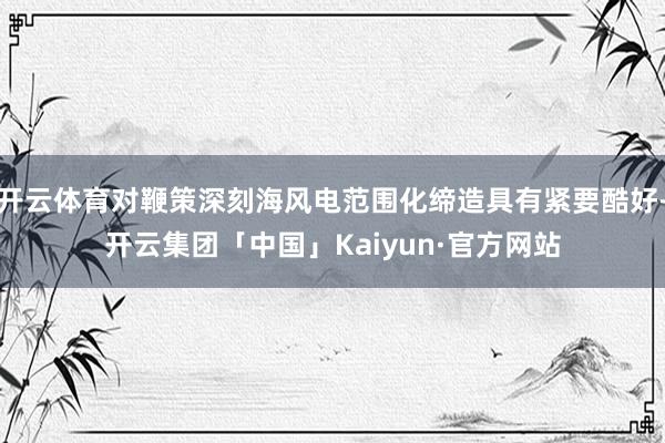 开云体育对鞭策深刻海风电范围化缔造具有紧要酷好-开云集团「中国」Kaiyun·官方网站