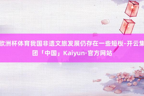 欧洲杯体育我国非遗文旅发展仍存在一些短板-开云集团「中国」Kaiyun·官方网站