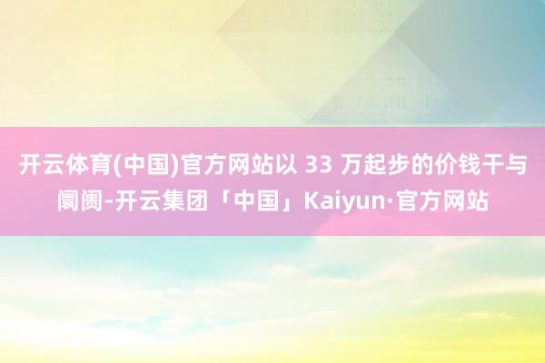 开云体育(中国)官方网站以 33 万起步的价钱干与阛阓-开云集团「中国」Kaiyun·官方网站