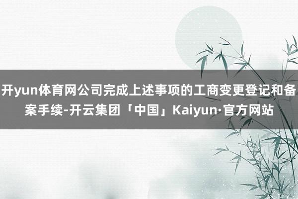 开yun体育网公司完成上述事项的工商变更登记和备案手续-开云集团「中国」Kaiyun·官方网站
