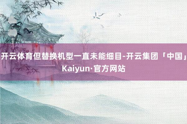开云体育但替换机型一直未能细目-开云集团「中国」Kaiyun·官方网站