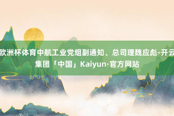 欧洲杯体育中航工业党组副通知、总司理魏应彪-开云集团「中国」Kaiyun·官方网站