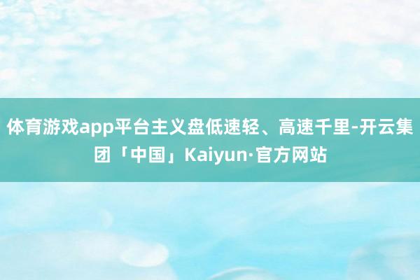 体育游戏app平台主义盘低速轻、高速千里-开云集团「中国」Kaiyun·官方网站