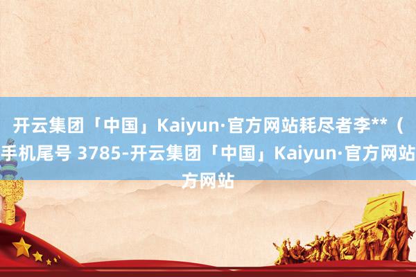 开云集团「中国」Kaiyun·官方网站耗尽者李**（手机尾号 3785-开云集团「中国」Kaiyun·官方网站