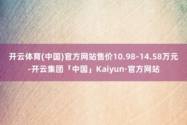 开云体育(中国)官方网站售价10.98-14.58万元-开云集团「中国」Kaiyun·官方网站