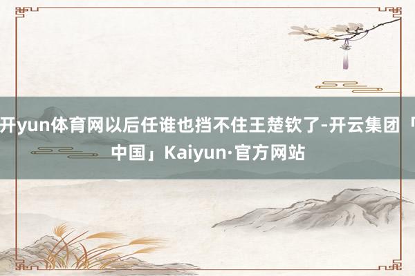 开yun体育网以后任谁也挡不住王楚钦了-开云集团「中国」Kaiyun·官方网站