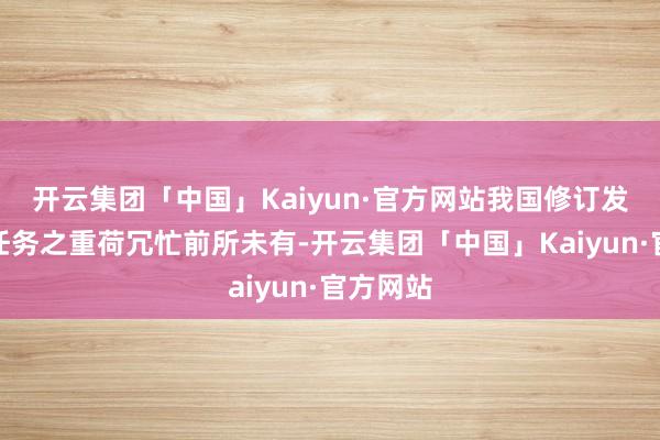 开云集团「中国」Kaiyun·官方网站我国修订发展富厚任务之重荷冗忙前所未有-开云集团「中国」Kaiyun·官方网站