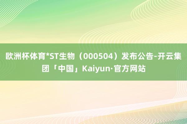 欧洲杯体育*ST生物（000504）发布公告-开云集团「中国」Kaiyun·官方网站