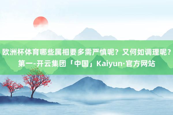 欧洲杯体育哪些属相要多需严慎呢？又何如调理呢？第一-开云集团「中国」Kaiyun·官方网站