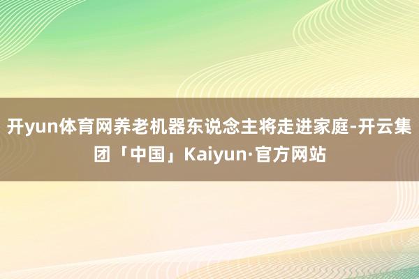 开yun体育网养老机器东说念主将走进家庭-开云集团「中国」Kaiyun·官方网站