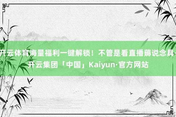 开云体育海量福利一键解锁！不管是看直播薅说念具-开云集团「中国」Kaiyun·官方网站