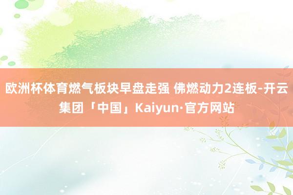 欧洲杯体育燃气板块早盘走强 佛燃动力2连板-开云集团「中国」Kaiyun·官方网站