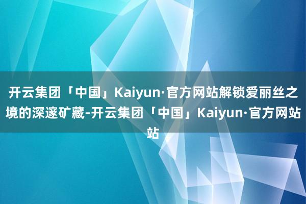 开云集团「中国」Kaiyun·官方网站解锁爱丽丝之境的深邃矿藏-开云集团「中国」Kaiyun·官方网站