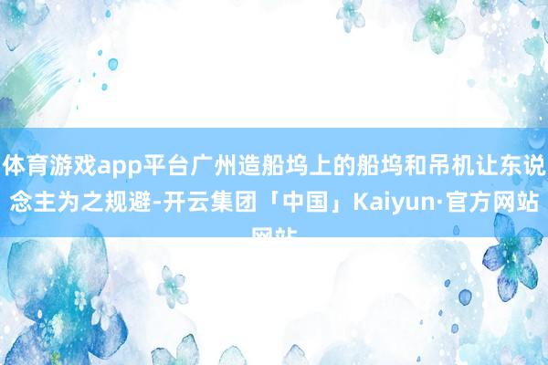 体育游戏app平台广州造船坞上的船坞和吊机让东说念主为之规避-开云集团「中国」Kaiyun·官方网站