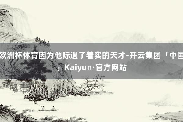 欧洲杯体育因为他际遇了着实的天才-开云集团「中国」Kaiyun·官方网站