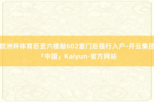 欧洲杯体育后至六楼敲602室门后强行入户-开云集团「中国」Kaiyun·官方网站