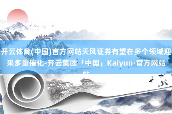 开云体育(中国)官方网站天风证券有望在多个领域迎来多重催化-开云集团「中国」Kaiyun·官方网站