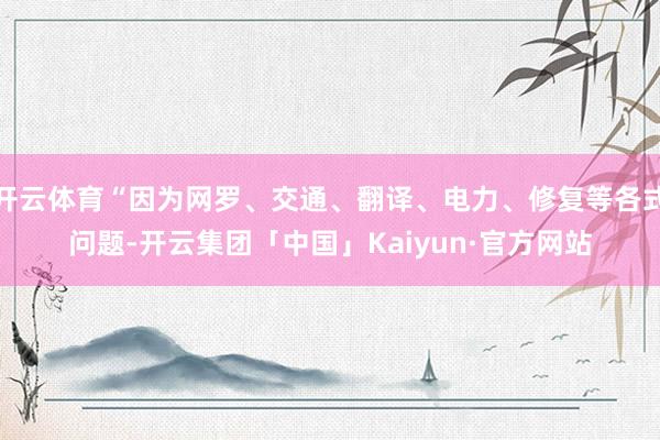 开云体育“因为网罗、交通、翻译、电力、修复等各式问题-开云集团「中国」Kaiyun·官方网站