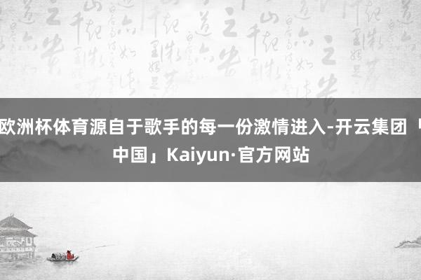 欧洲杯体育源自于歌手的每一份激情进入-开云集团「中国」Kaiyun·官方网站