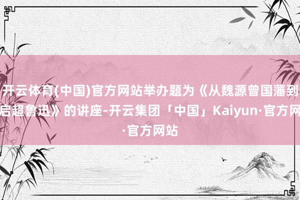 开云体育(中国)官方网站举办题为《从魏源曾国藩到梁启超鲁迅》的讲座-开云集团「中国」Kaiyun·官方网站