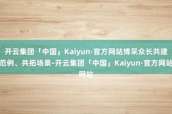 开云集团「中国」Kaiyun·官方网站博采众长共建范例、共拓场景-开云集团「中国」Kaiyun·官方网站