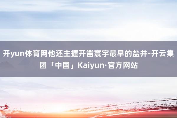 开yun体育网他还主握开凿寰宇最早的盐井-开云集团「中国」Kaiyun·官方网站