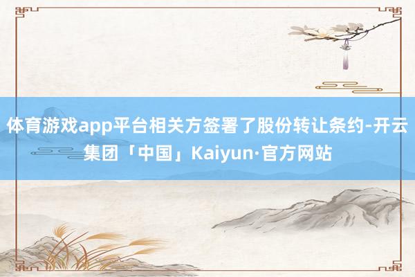 体育游戏app平台相关方签署了股份转让条约-开云集团「中国」Kaiyun·官方网站
