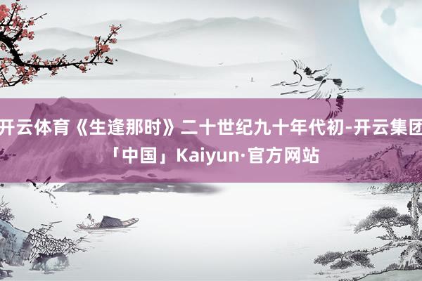 开云体育《生逢那时》二十世纪九十年代初-开云集团「中国」Kaiyun·官方网站