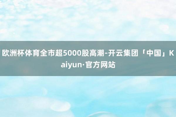 欧洲杯体育全市超5000股高潮-开云集团「中国」Kaiyun·官方网站