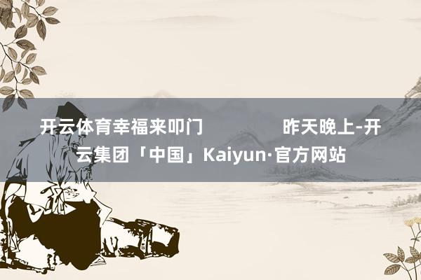 开云体育幸福来叩门                昨天晚上-开云集团「中国」Kaiyun·官方网站